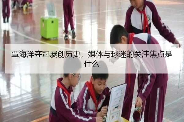 覃海洋夺冠屡创历史，媒体与球迷的关注焦点是什么